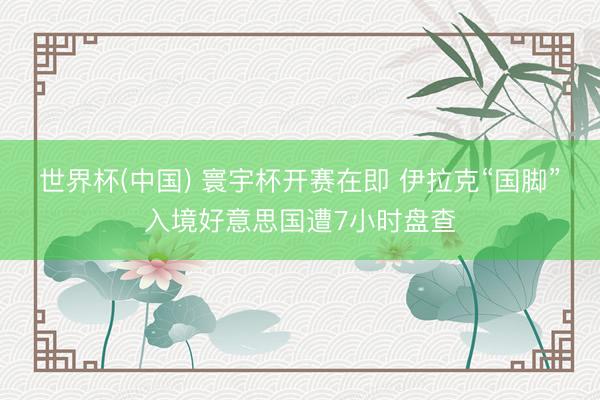 世界杯(中国) 寰宇杯开赛在即 伊拉克“国脚”入境好意思国遭7小时盘查