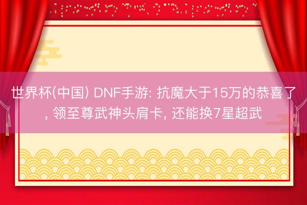 世界杯(中国) DNF手游: 抗魔大于15万的恭喜了， 领至尊武神头肩卡， 还能换7星超武