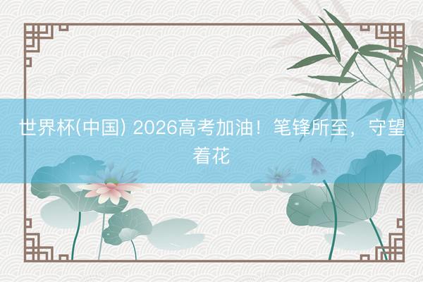 世界杯(中国) 2026高考加油！笔锋所至，守望着花