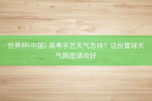 世界杯(中国) 高考手艺天气怎样？这份寰球天气舆图请收好