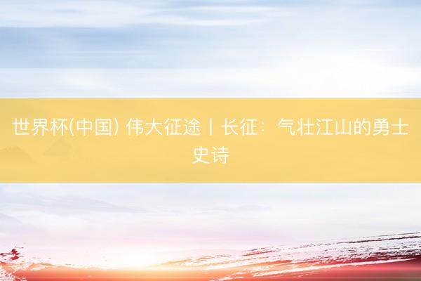 世界杯(中国) 伟大征途丨长征：气壮江山的勇士史诗