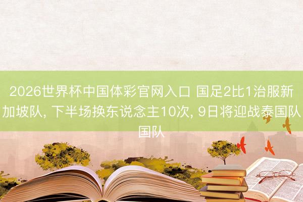 2026世界杯中国体彩官网入口 国足2比1治服新加坡队， 下半场换东说念主10次， 9日将迎战泰国队