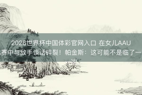 2026世界杯中国体彩官网入口 在女儿AAU比赛中与敌手谈话碎裂!帕金斯:这可能不是临了一次