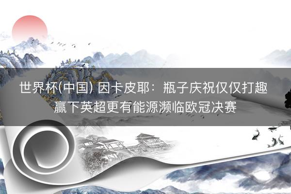 世界杯(中国) 因卡皮耶：瓶子庆祝仅仅打趣 赢下英超更有能源濒临欧冠决赛