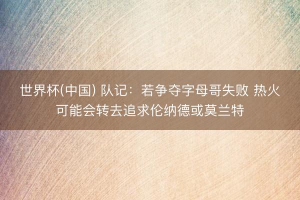 世界杯(中国) 队记:若争夺字母哥失败 热火可能会转去追求伦纳德或莫兰特