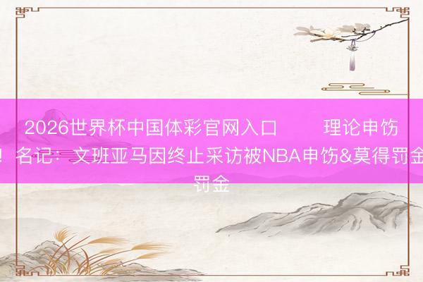 2026世界杯中国体彩官网入口 ⚠️理论申饬！名记：文班亚马因终止采访被NBA申饬&莫得罚金