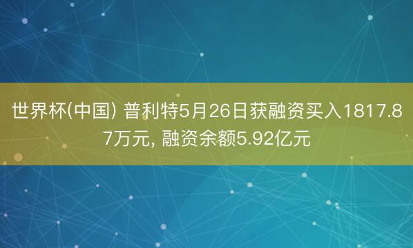 世界杯(中国) 普利特5月26日获融资买入1817.87万元， 融资余额5.92亿元