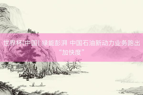 世界杯(中国) 绿能彭湃 中国石油新动力业务跑出“加快度”