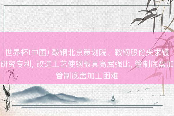 世界杯(中国) 鞍钢北京策划院、鞍钢股份央求镀锌钢板研究专利, 改进工艺使钢板具高屈强比, 管制底盘加工困难