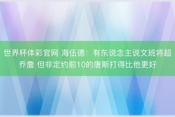 世界杯体彩官网 海伍德:有东说念主说文班将超乔詹 但非定约前10的唐斯打得比他更好
