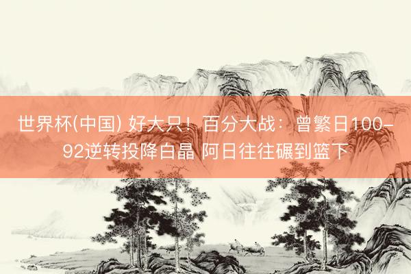 世界杯(中国) 好大只！百分大战：曾繁日100-92逆转投降白晶 阿日往往碾到篮下