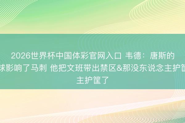 2026世界杯中国体彩官网入口 韦德：唐斯的传球影响了马刺 他把文班带出禁区&那没东说念主护筐了
