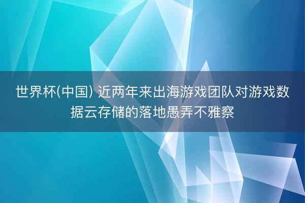 世界杯(中国) 近两年来出海游戏团队对游戏数据云存储的落地愚弄不雅察