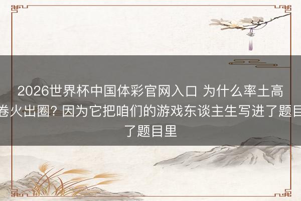 2026世界杯中国体彩官网入口 为什么率土高考卷火出圈? 因为它把咱们的游戏东谈主生写进了题目里