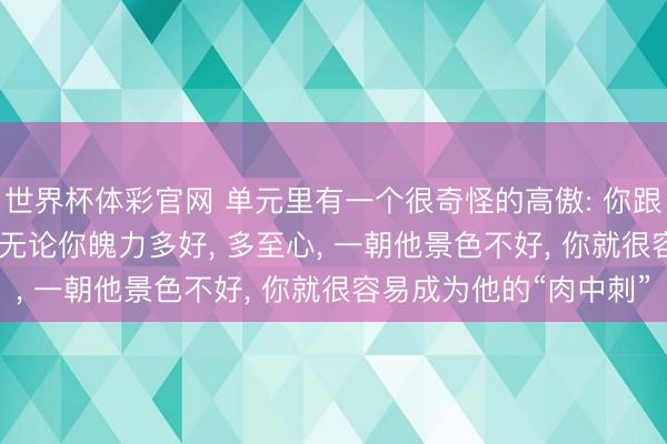 世界杯体彩官网 单元里有一个很奇怪的高傲: 你跟一个指引 3 年以上, 无论你魄力多好, 多至心, 一朝他景色不好, 你就很容易成为他的“肉中刺”
