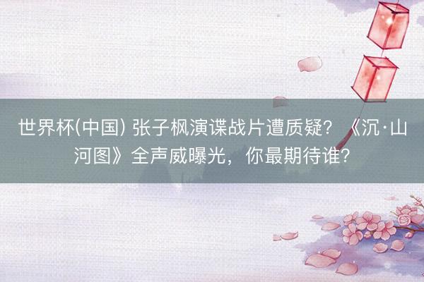 世界杯(中国) 张子枫演谍战片遭质疑?《沉·山河图》全声威曝光,你最期待谁?