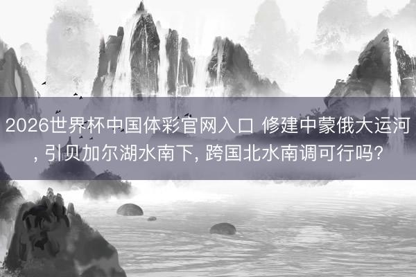 2026世界杯中国体彩官网入口 修建中蒙俄大运河， 引贝加尔湖水南下， 跨国北水南调可行吗?