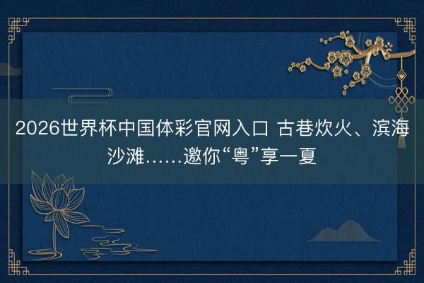 2026世界杯中国体彩官网入口 古巷炊火、滨海沙滩……邀你“粤”享一夏