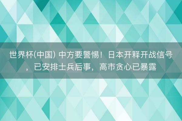 世界杯(中国) 中方要警惕！日本开释开战信号，已安排士兵后事，高市贪心已暴露