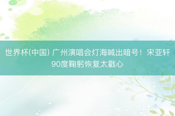 世界杯(中国) 广州演唱会灯海喊出暗号！宋亚轩90度鞠躬恢复太戳心