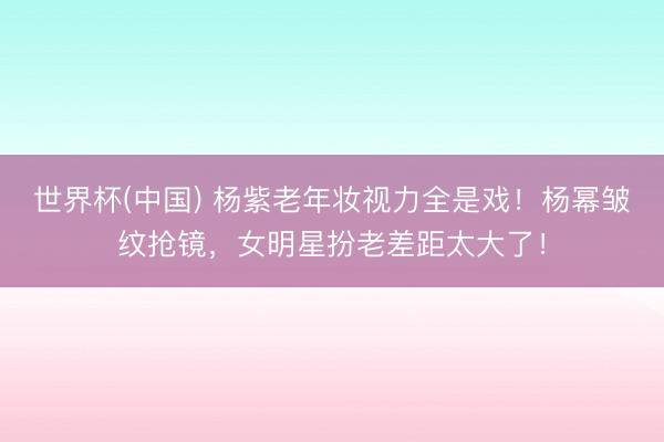 世界杯(中国) 杨紫老年妆视力全是戏！杨幂皱纹抢镜，女明星扮老差距太大了！