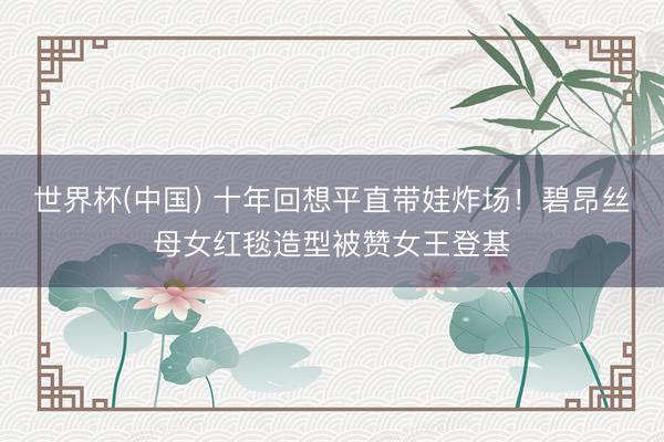 世界杯(中国) 十年回想平直带娃炸场！碧昂丝母女红毯造型被赞女王登基