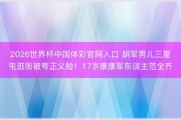 2026世界杯中国体彩官网入口 胡军男儿三里屯逛街被夸正义脸！17岁康康军东谈主范全齐