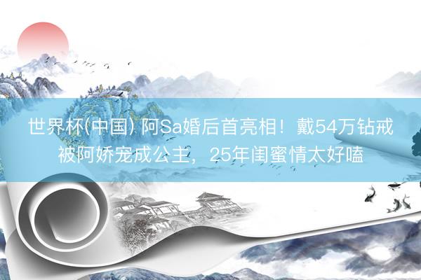 世界杯(中国) 阿Sa婚后首亮相！戴54万钻戒被阿娇宠成公主，25年闺蜜情太好嗑