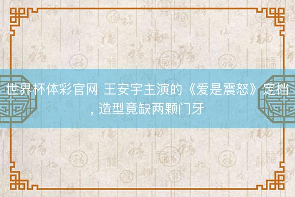 世界杯体彩官网 王安宇主演的《爱是震怒》定档， 造型竟缺两颗门牙
