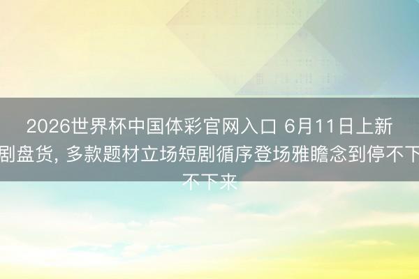 2026世界杯中国体彩官网入口 6月11日上新好剧盘货， 多款题材立场短剧循序登场雅瞻念到停不下来