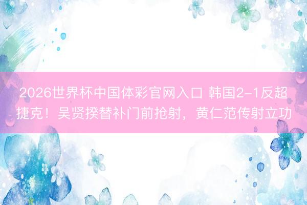 2026世界杯中国体彩官网入口 韩国2-1反超捷克！吴贤揆替补门前抢射，黄仁范传射立功