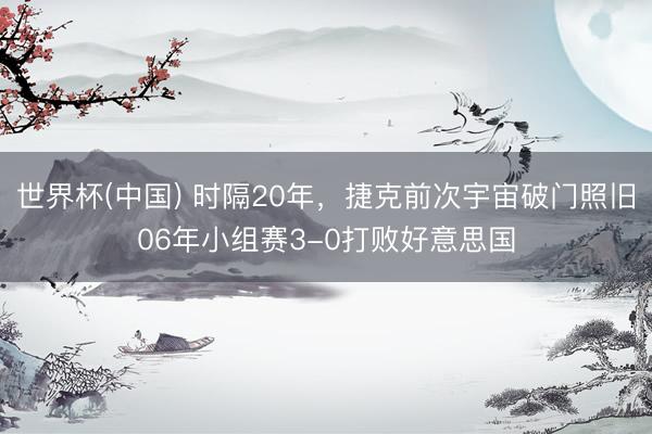 世界杯(中国) 时隔20年,捷克前次宇宙破门照旧06年小组赛3-0打败好意思国