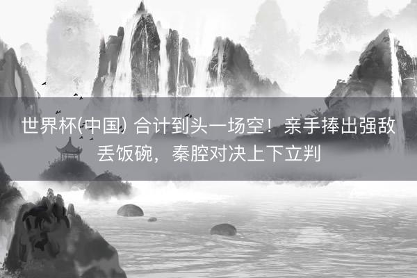 世界杯(中国) 合计到头一场空！亲手捧出强敌丢饭碗，秦腔对决上下立判