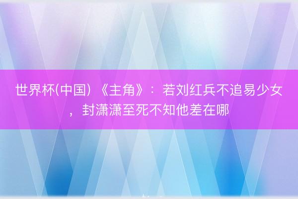 世界杯(中国) 《主角》：若刘红兵不追易少女，封潇潇至死不知他差在哪