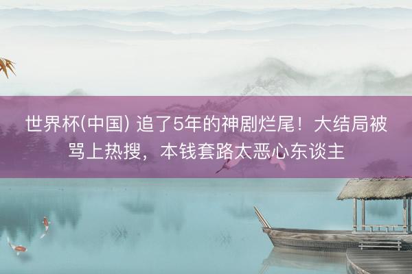 世界杯(中国) 追了5年的神剧烂尾！大结局被骂上热搜，本钱套路太恶心东谈主