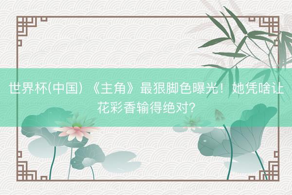 世界杯(中国) 《主角》最狠脚色曝光！她凭啥让花彩香输得绝对？