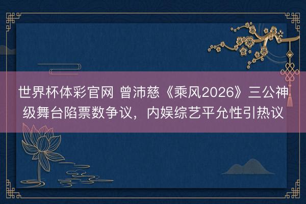 世界杯体彩官网 曾沛慈《乘风2026》三公神级舞台陷票数争议，内娱综艺平允性引热议
