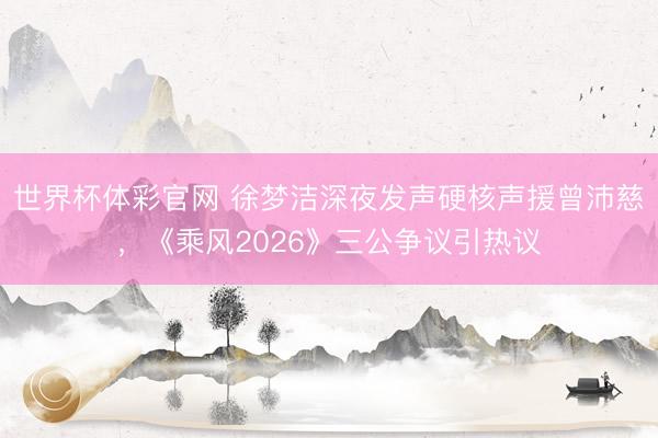 世界杯体彩官网 徐梦洁深夜发声硬核声援曾沛慈，《乘风2026》三公争议引热议