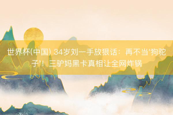 世界杯(中国) 34岁刘一手放狠话：再不当'狗驼子'！三驴妈黑卡真相让全网炸锅