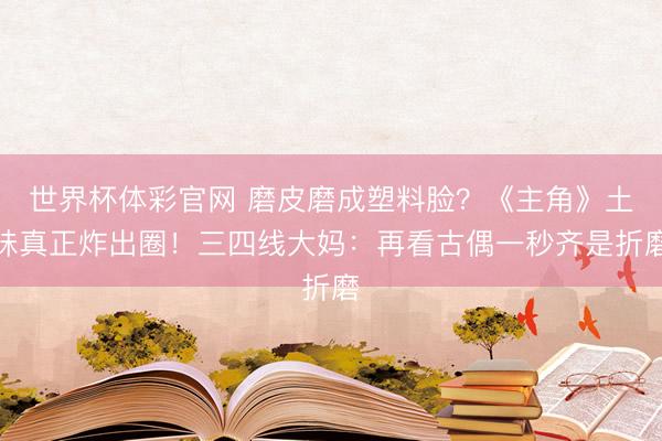 世界杯体彩官网 磨皮磨成塑料脸？《主角》土味真正炸出圈！三四线大妈：再看古偶一秒齐是折磨