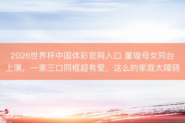 2026世界杯中国体彩官网入口 董璇母女同台上演，一家三口同框超有爱，这么的家庭太障碍