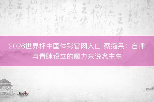 2026世界杯中国体彩官网入口 蔡痴呆：自律与青睐设立的魔力东说念主生