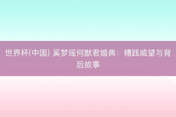 世界杯(中国) 奚梦瑶何猷君婚典：糟践威望与背后故事