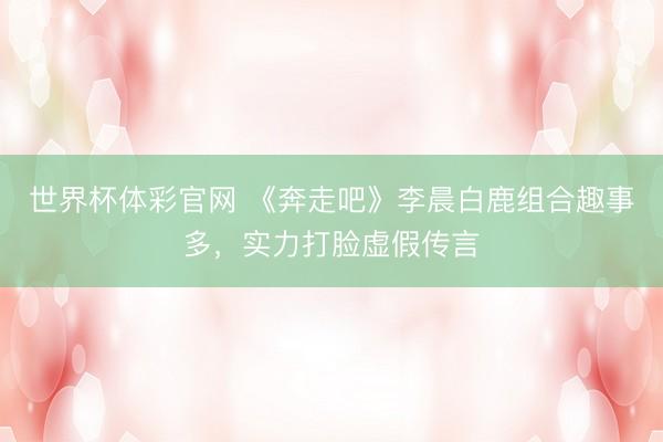世界杯体彩官网 《奔走吧》李晨白鹿组合趣事多,实力打脸虚假传言