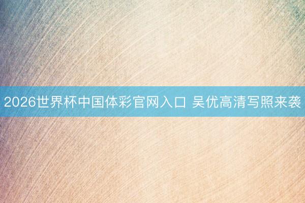 2026世界杯中国体彩官网入口 吴优高清写照来袭