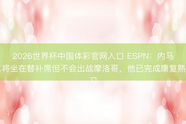 2026世界杯中国体彩官网入口 ESPN：内马尔将坐在替补席但不会出战摩洛哥，他已完成康复熟习