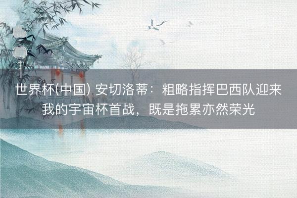 世界杯(中国) 安切洛蒂：粗略指挥巴西队迎来我的宇宙杯首战，既是拖累亦然荣光