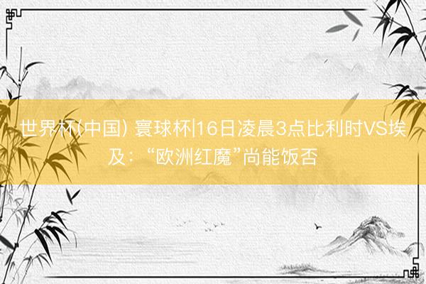 世界杯(中国) 寰球杯|16日凌晨3点比利时VS埃及：“欧洲红魔”尚能饭否
