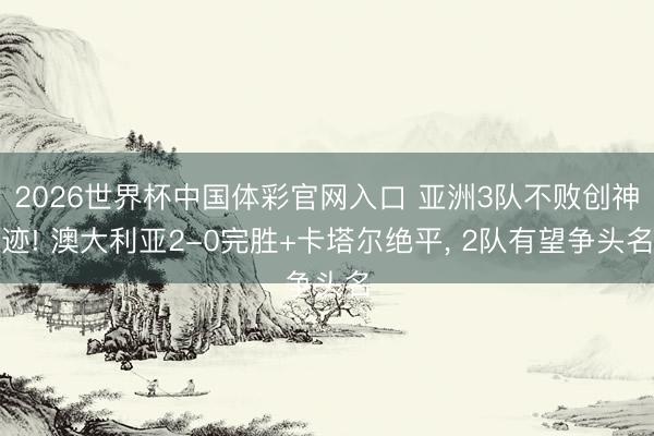 2026世界杯中国体彩官网入口 亚洲3队不败创神迹! 澳大利亚2-0完胜+卡塔尔绝平， 2队有望争头名