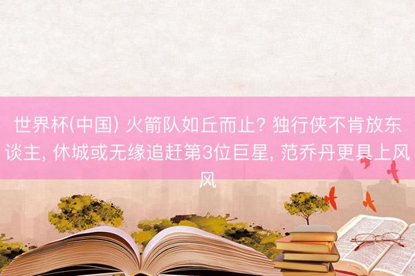 世界杯(中国) 火箭队如丘而止? 独行侠不肯放东谈主， 休城或无缘追赶第3位巨星， 范乔丹更具上风